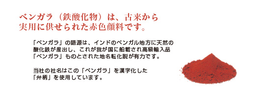 
ベンガラ（鉄酸化物）は、古来から実用に供せられた赤色顔料です。「ベンガラ」の語源は、インドのベンガル地方に天然の
酸化鉄が産出し、これが我が国に舶載され高級輸入品べんがらものとされた地名転化説が有力です。当社の社名はこの「ベンガラ」を漢字化した「弁柄」を使用しています。 